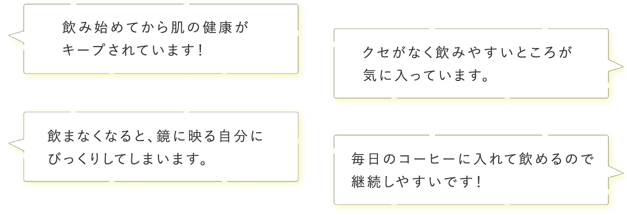 「飲み始めてから肌の健康がキープされています！」「クセがなく飲みやすいところが気に入っています。」「飲まなくなると、鏡に映る自分にびっくりしてしまいます。」「毎日のコーヒーに入れて飲めるので継続しやすいです！」